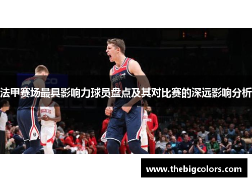 法甲赛场最具影响力球员盘点及其对比赛的深远影响分析